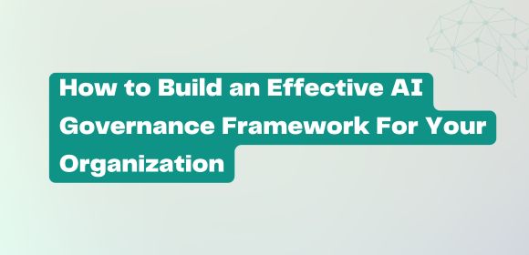 How to Build an Effective AI Governance Framework For Your Organization